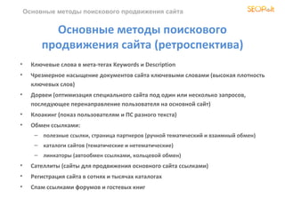 Основные методы поискового продвижения сайта


           Основные методы поискового
         продвижения сайта (ретроспектива)
•     Ключевые слова в мета-тегах Keywords и Description
•     Чрезмерное насыщение документов сайта ключевыми словами (высокая плотность
      ключевых слов)
•     Дорвеи (оптимизация специального сайта под один или несколько запросов,
      последующее перенаправление пользователя на основной сайт)
•     Клоакинг (показ пользователям и ПС разного текста)
•     Обмен ссылками:
       – полезные ссылки, страница партнеров (ручной тематический и взаимный обмен)
       – каталоги сайтов (тематические и нетематические)
       – линкаторы (автообмен ссылками, кольцевой обмен)
•     Сателлиты (сайты для продвижения основного сайта ссылками)
•     Регистрация сайта в сотнях и тысячах каталогах
•     Спам ссылками форумов и гостевых книг
 