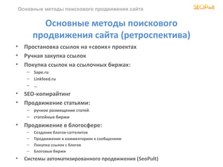 Основные методы поискового продвижения сайта


             Основные методы поискового
           продвижения сайта (ретроспектива)
•     Простановка ссылок на «своих» проектах
•     Ручная закупка ссылок
•     Покупка ссылок на ссылочных биржах:
       – Sape.ru
       – Linkfeed.ru
       – …
•     SEO-копирайтинг
•     Продвижение статьями:
       – ручное размещение статей
       – статейные биржи
•     Продвижение в блогосфере:
       –   Создание блогов-саттелитов
       –   Продвижение в комментариях к сообщениям
       –   Покупка ссылок с блогов
       –   Блоговые биржи
•     Системы автоматизированного продвижения (SeoPult)
 