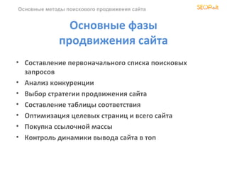 Основные методы поискового продвижения сайта


                Основные фазы
              продвижения сайта
• Составление первоначального списка поисковых
  запросов
• Анализ конкуренции
• Выбор стратегии продвижения сайта
• Составление таблицы соответствия
• Оптимизация целевых страниц и всего сайта
• Покупка ссылочной массы
• Контроль динамики вывода сайта в топ
 