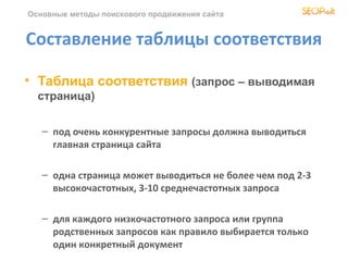 Основные методы поискового продвижения сайта


Составление таблицы соответствия

• Таблица соответствия (запрос – выводимая
  страница)

   – под очень конкурентные запросы должна выводиться
     главная страница сайта

   – одна страница может выводиться не более чем под 2-3
     высокочастотных, 3-10 среднечастотных запроса

   – для каждого низкочастотного запроса или группа
     родственных запросов как правило выбирается только
     один конкретный документ
 