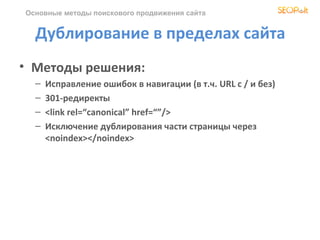 Основные методы поискового продвижения сайта


  Дублирование в пределах сайта
• Методы решения:
  –   Исправление ошибок в навигации (в т.ч. URL c / и без)
  –   301-редиректы
  –   <link rel=“canonical” href=“”/>
  –   Исключение дублирования части страницы через
      <noindex></noindex>
 