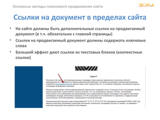 Основные методы поискового продвижения сайта


 Ссылки на документ в пределах сайта
• На сайте должны быть дополнительные ссылки на продвигаемый
  документ (в т.ч. обязательно с главной страницы)
• Ссылки на продвигаемый документ должны содержать ключевые
  слова
• Больший эффект дают ссылки из текстовых блоков (контекстные
  ссылки)
 