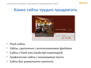 Основные методы поискового продвижения сайта


      Какие сайты трудно продвигать




•   Flash-сайты
•   Сайты, сделанные с использованием фреймов
•   Сайты с Flash или JavaScript-навигацией
•   Графические сайты с минимумом текста
•   Сайты без уникального контента
 