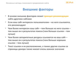 Основные методы поискового продвижения сайта



                 Внешние факторы
• В основе внешних факторов лежит принцип рекомендации
  сайта другими сайтами
• Если ваш сайт интересен пользователям – на него ссылаются,
  его рекомендуют
• Чем более интересен ваш сайт – тем больше на него ссылок –
  тем выше он в результатах поиска (чем больше ссылок – тем
  лучше)
• Чем более авторитетные ресурсы ссылаются на ваш сайт –
  тем выше он в результатах поиска (чем больше хороших
  ссылок – тем лучше)
• Текст ссылок и их расположение, а также другие ссылки со
  страницы донора также имеют очень важное значение
 