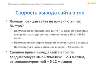 Основные методы поискового продвижения сайта



      Скорость вывода сайта в топ
• Почему позиции сайта не изменяются так
  быстро?
   – Время на переиндексацию сайта (ПС должна увидеть и
     учесть оптимизационные изменения на сайте) – 0.5-1
     месяц
   – Время на индексацию внешних ссылок – до 1-2 месяца
   – Время на учет новых внешних ссылок – 2-6 месяцев
• Среднее время вывода сайта в топ по
  среднеконкурентной тематике – 2-3 месяца,
  высококонкурентной – 6-12 месяцев
 