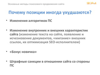 Основные методы поискового продвижения сайта



 Почему позиции иногда ухудшаются?
• Изменения алгоритмов ПС

• Изменение внутренних и внешних характеристик
  сайта (изменение текста на сайте, появление и
  исчезновение документов, «мигание» внешних
  ссылок, их оптимизация SEO-исполнителем)

• «Бонус новичка»

• Штрафные санкции в отношении сайта со стороны
  ПС
 