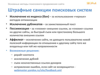 Основные методы поискового продвижения сайта


 Штрафные санкции поисковых систем
• Исключение из индекса (бан) – за использование «черных»
  методов оптимизации
• Исключение дубликатов – за заимствованный текст
• Пессимизация – за «плохие» внешние ссылки, за «плохие» ссылки
  на другие сайты, за быстрый съем или простановку большого
  количества внешних ссылок
• Аффилиат – исключение сайта, не дающего пользователю новой
  полезной информации по отношению к другому сайту того же
  владельца или той же направленности
• Возможные решения:
   –   рерайт контента
   –   исключение дублей
   –   съем некачественных ссылок-доноров
   –   исправление ошибок, если сайт не возвращается -
       webmaster.yandex.ru/site/feedback.xml
 