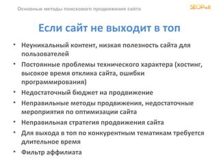 Основные методы поискового продвижения сайта



        Если сайт не выходит в топ
• Неуникальный контент, низкая полезность сайта для
  пользователей
• Постоянные проблемы технического характера (хостинг,
  высокое время отклика сайта, ошибки
  программирования)
• Недостаточный бюджет на продвижение
• Неправильные методы продвижения, недостаточные
  мероприятия по оптимизации сайта
• Неправильная стратегия продвижения сайта
• Для выхода в топ по конкурентным тематикам требуется
  длительное время
• Фильтр аффилиата
 