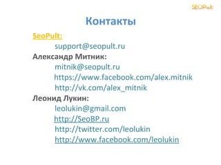 Контакты
SeoPult:
     support@seopult.ru
Александр Митник:
     mitnik@seopult.ru
     https://www.facebook.com/alex.mitnik
     http://vk.com/alex_mitnik
Леонид Лукин:
     leolukin@gmail.com
     http://SeoBP.ru
     http://twitter.com/leolukin
     http://www.facebook.com/leolukin
 