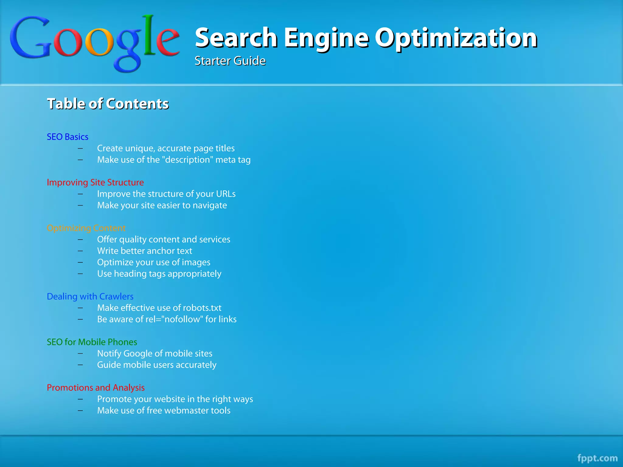 Search Engine Optimization
                                     Starter Guide


Table of Contents

SEO Basics
       –   Create unique, accurate page titles
       –   Make use of the "description" meta tag

Improving Site Structure
       –    Improve the structure of your URLs
       –    Make your site easier to navigate

Optimizing Content
       –    Offer quality content and services
       –    Write better anchor text
       –    Optimize your use of images
       –    Use heading tags appropriately

Dealing with Crawlers
       –    Make effective use of robots.txt
       –    Be aware of rel="nofollow" for links

SEO for Mobile Phones
        –  Notify Google of mobile sites
        –  Guide mobile users accurately

Promotions and Analysis
       –   Promote your website in the right ways
       –   Make use of free webmaster tools
 