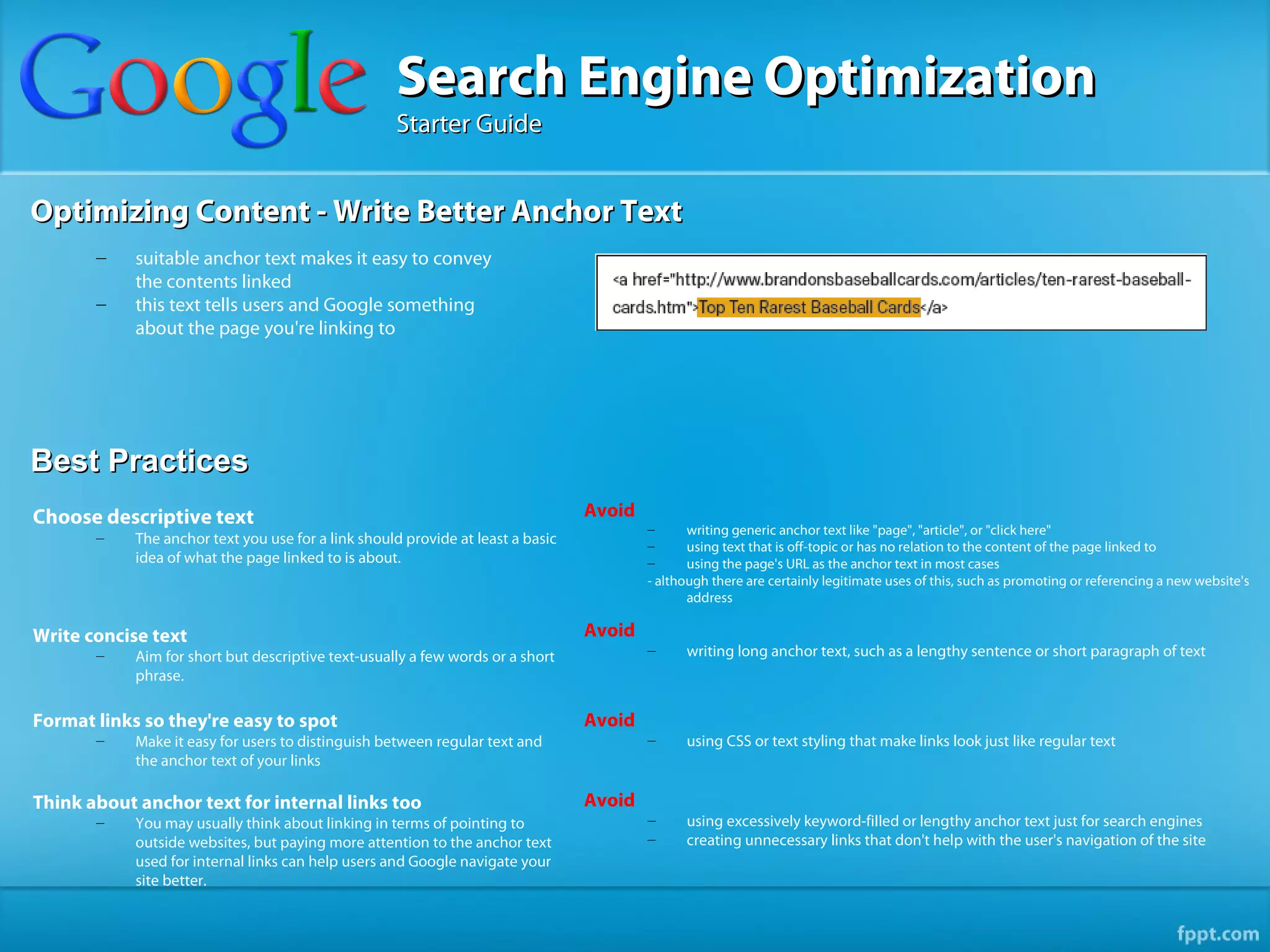 Search Engine Optimization
                                                    Starter Guide


Optimizing Content - Write Better Anchor Text
       –    suitable anchor text makes it easy to convey
            the contents linked
       –    this text tells users and Google something
            about the page you're linking to




Best Practices
Choose descriptive text                                                          Avoid
                                                                                         –      writing generic anchor text like "page", "article", or "click here"
       –    The anchor text you use for a link should provide at least a basic           –      using text that is off-topic or has no relation to the content of the page linked to
            idea of what the page linked to is about.                                    –      using the page's URL as the anchor text in most cases
                                                                                         - although there are certainly legitimate uses of this, such as promoting or referencing a new website's
                                                                                                address

Write concise text                                                               Avoid
       –    Aim for short but descriptive text-usually a few words or a short            –     writing long anchor text, such as a lengthy sentence or short paragraph of text
            phrase.

Format links so they're easy to spot                                             Avoid
       –    Make it easy for users to distinguish between regular text and               –     using CSS or text styling that make links look just like regular text
            the anchor text of your links

Think about anchor text for internal links too                                   Avoid
       –    You may usually think about linking in terms of pointing to                  –     using excessively keyword-filled or lengthy anchor text just for search engines
            outside websites, but paying more attention to the anchor text               –     creating unnecessary links that don't help with the user's navigation of the site
            used for internal links can help users and Google navigate your
            site better.
 