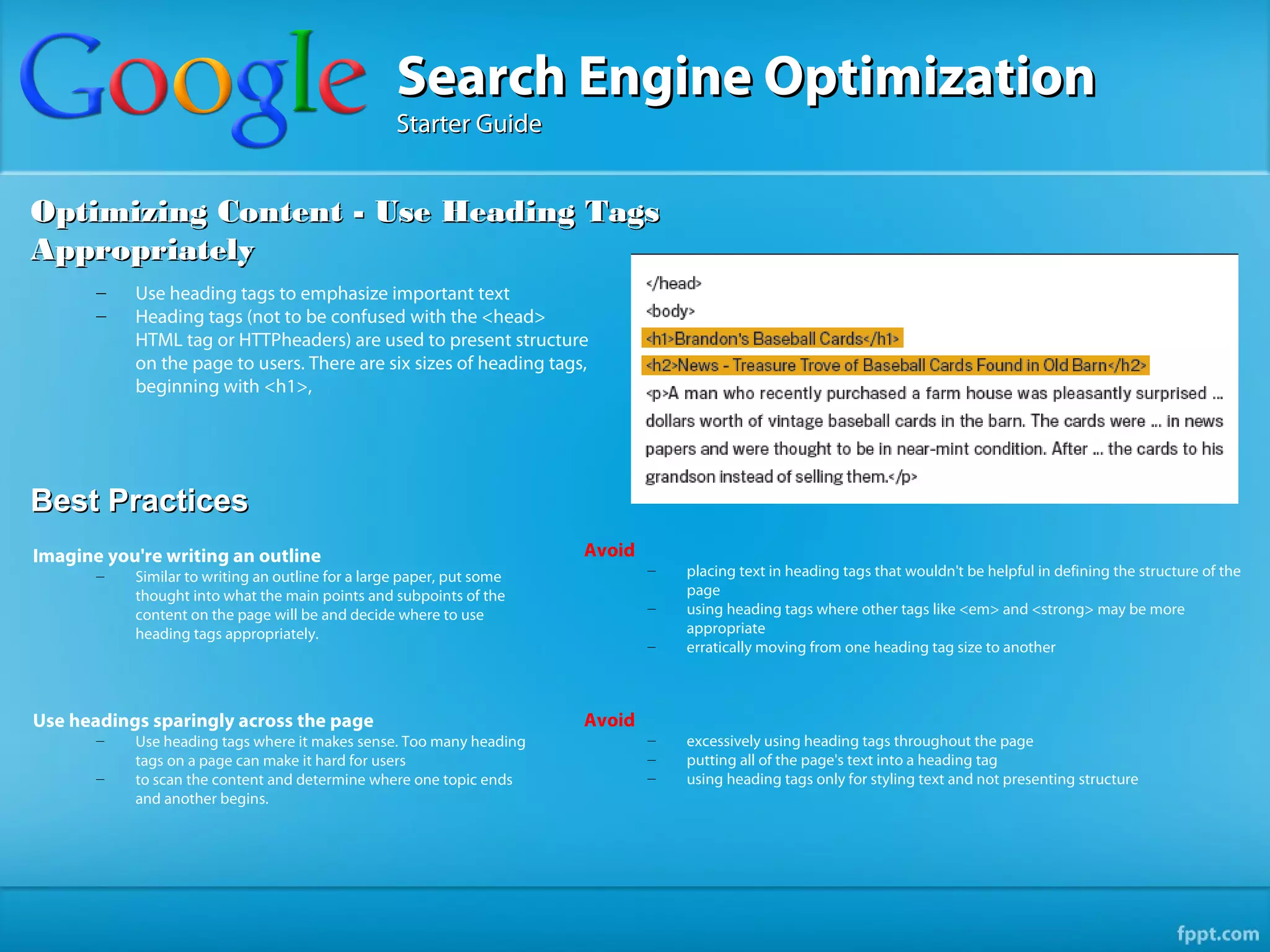 Search Engine Optimization
                                                   Starter Guide


Optimizing Content - Use Heading Tags
Appropriately
       –   Use heading tags to emphasize important text
       –   Heading tags (not to be confused with the <head>
           HTML tag or HTTPheaders) are used to present structure
           on the page to users. There are six sizes of heading tags,
           beginning with <h1>,




Best Practices
Imagine you're writing an outline                                      Avoid
       –   Similar to writing an outline for a large paper, put some           –   placing text in heading tags that wouldn't be helpful in defining the structure of the
           thought into what the main points and subpoints of the                  page
           content on the page will be and decide where to use                 –   using heading tags where other tags like <em> and <strong> may be more
           heading tags appropriately.                                             appropriate
                                                                               –   erratically moving from one heading tag size to another



Use headings sparingly across the page                                 Avoid
       –   Use heading tags where it makes sense. Too many heading             –   excessively using heading tags throughout the page
           tags on a page can make it hard for users                           –   putting all of the page's text into a heading tag
       –   to scan the content and determine where one topic ends              –   using heading tags only for styling text and not presenting structure
           and another begins.
 