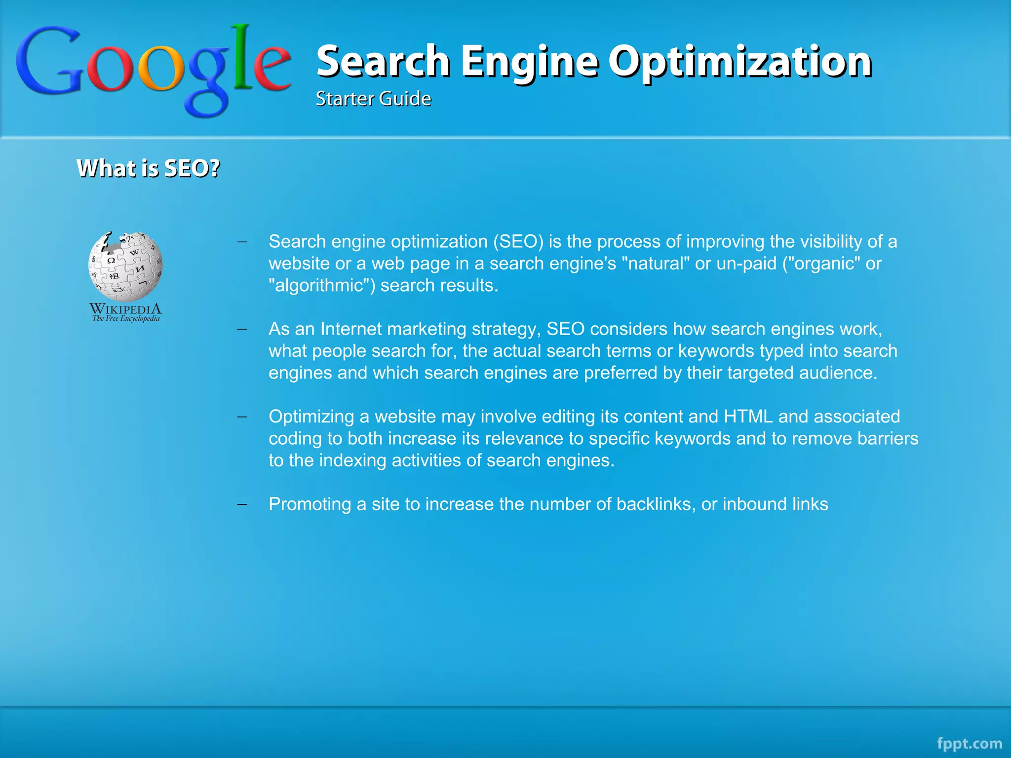 Search Engine Optimization
                        Starter Guide


What is SEO?

               –   Search engine optimization (SEO) is the process of improving the visibility of a
                   website or a web page in a search engine's "natural" or un-paid ("organic" or
                   "algorithmic") search results.

               –   As an Internet marketing strategy, SEO considers how search engines work,
                   what people search for, the actual search terms or keywords typed into search
                   engines and which search engines are preferred by their targeted audience.

               –   Optimizing a website may involve editing its content and HTML and associated
                   coding to both increase its relevance to specific keywords and to remove barriers
                   to the indexing activities of search engines.

               –   Promoting a site to increase the number of backlinks, or inbound links
 