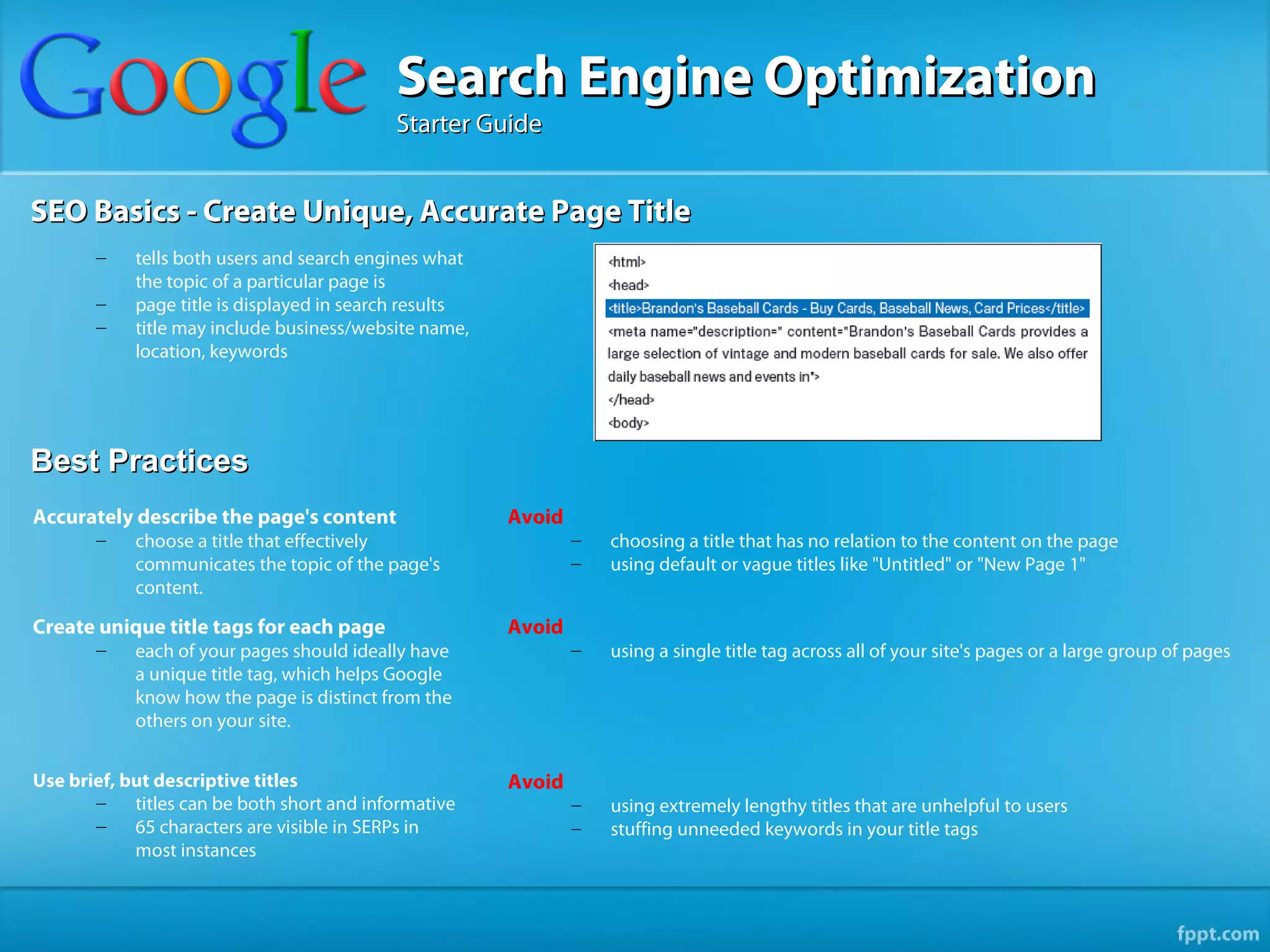 Search Engine Optimization
                                            Starter Guide


SEO Basics - Create Unique, Accurate Page Title
       –    tells both users and search engines what
            the topic of a particular page is
       –    page title is displayed in search results
       –    title may include business/website name,
            location, keywords




Best Practices
Accurately describe the page's content                  Avoid
       –    choose a title that effectively                     –   choosing a title that has no relation to the content on the page
            communicates the topic of the page's                –   using default or vague titles like "Untitled" or "New Page 1"
            content.

Create unique title tags for each page                  Avoid
       –    each of your pages should ideally have              –   using a single title tag across all of your site's pages or a large group of pages
            a unique title tag, which helps Google
            know how the page is distinct from the
            others on your site.


Use brief, but descriptive titles                       Avoid
       –    titles can be both short and informative            –   using extremely lengthy titles that are unhelpful to users
       –    65 characters are visible in SERPs in               –   stuffing unneeded keywords in your title tags
            most instances
 