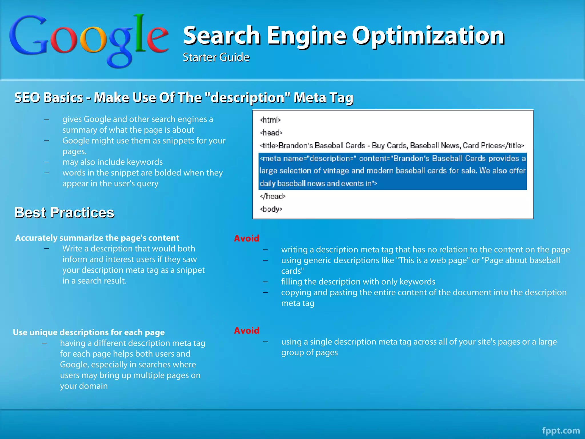 Search Engine Optimization
                                            Starter Guide


SEO Basics - Make Use Of The "description" Meta Tag
        –   gives Google and other search engines a
            summary of what the page is about
        –   Google might use them as snippets for your
            pages.
        –   may also include keywords
        –   words in the snippet are bolded when they
            appear in the user's query


Best Practices
Accurately summarize the page's content                  Avoid
       –    Write a description that would both                  –   writing a description meta tag that has no relation to the content on the page
            inform and interest users if they saw                –   using generic descriptions like "This is a web page" or "Page about baseball
            your description meta tag as a snippet                   cards"
            in a search result.                                  –   filling the description with only keywords
                                                                 –   copying and pasting the entire content of the document into the description
                                                                     meta tag


Use unique descriptions for each page                    Avoid
       –   having a different description meta tag               –   using a single description meta tag across all of your site's pages or a large
           for each page helps both users and                        group of pages
           Google, especially in searches where
           users may bring up multiple pages on
           your domain
 