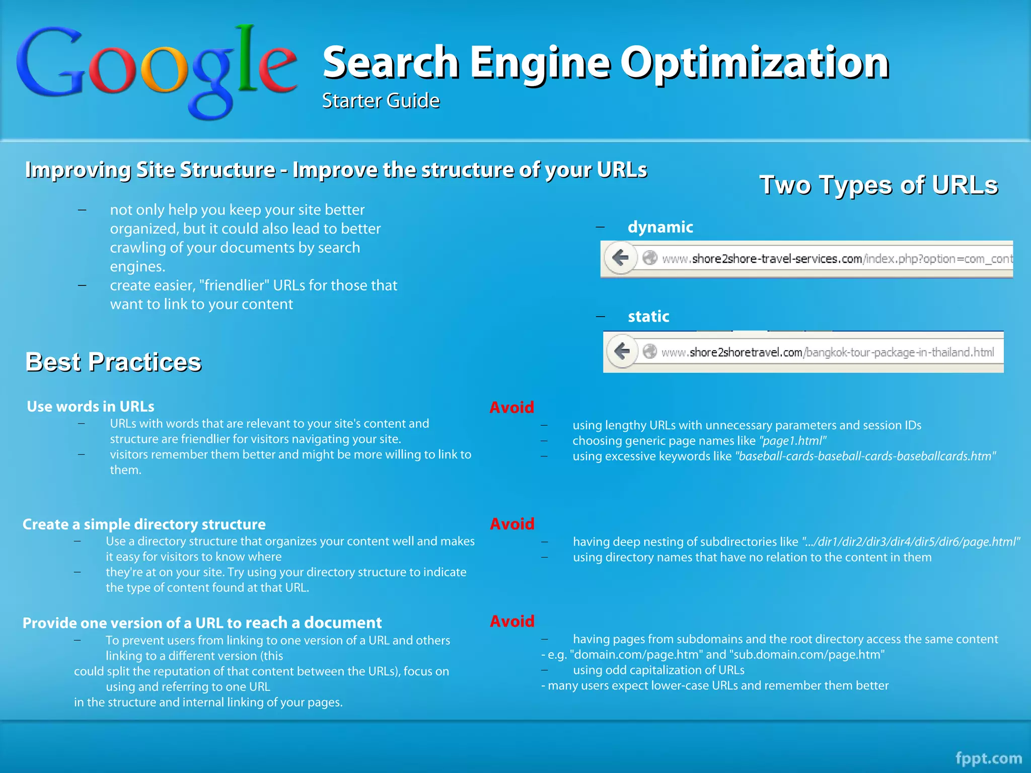 Search Engine Optimization
                                                     Starter Guide


Improving Site Structure - Improve the structure of your URLs
                                                                                                                                       Two Types of URLs
        –    not only help you keep your site better
             organized, but it could also lead to better                                               –     dynamic
             crawling of your documents by search
             engines.
        –    create easier, "friendlier" URLs for those that
             want to link to your content
                                                                                                       –     static

Best Practices
Use words in URLs                                                                     Avoid
        –    URLs with words that are relevant to your site's content and                     –    using lengthy URLs with unnecessary parameters and session IDs
             structure are friendlier for visitors navigating your site.                      –    choosing generic page names like "page1.html"
        –    visitors remember them better and might be more willing to link to               –    using excessive keywords like "baseball-cards-baseball-cards-baseballcards.htm"
             them.



Create a simple directory structure                                                   Avoid
       –    Use a directory structure that organizes your content well and makes              –    having deep nesting of subdirectories like ".../dir1/dir2/dir3/dir4/dir5/dir6/page.html"
            it easy for visitors to know where                                                –    using directory names that have no relation to the content in them
       –    they're at on your site. Try using your directory structure to indicate
            the type of content found at that URL.

Provide one version of a URL to reach a document                                      Avoid
       –     To prevent users from linking to one version of a URL and others                 –       having pages from subdomains and the root directory access the same content
             linking to a different version (this                                             - e.g. "domain.com/page.htm" and "sub.domain.com/page.htm"
       could split the reputation of that content between the URLs), focus on                 –       using odd capitalization of URLs
             using and referring to one URL                                                   - many users expect lower-case URLs and remember them better
       in the structure and internal linking of your pages.
 