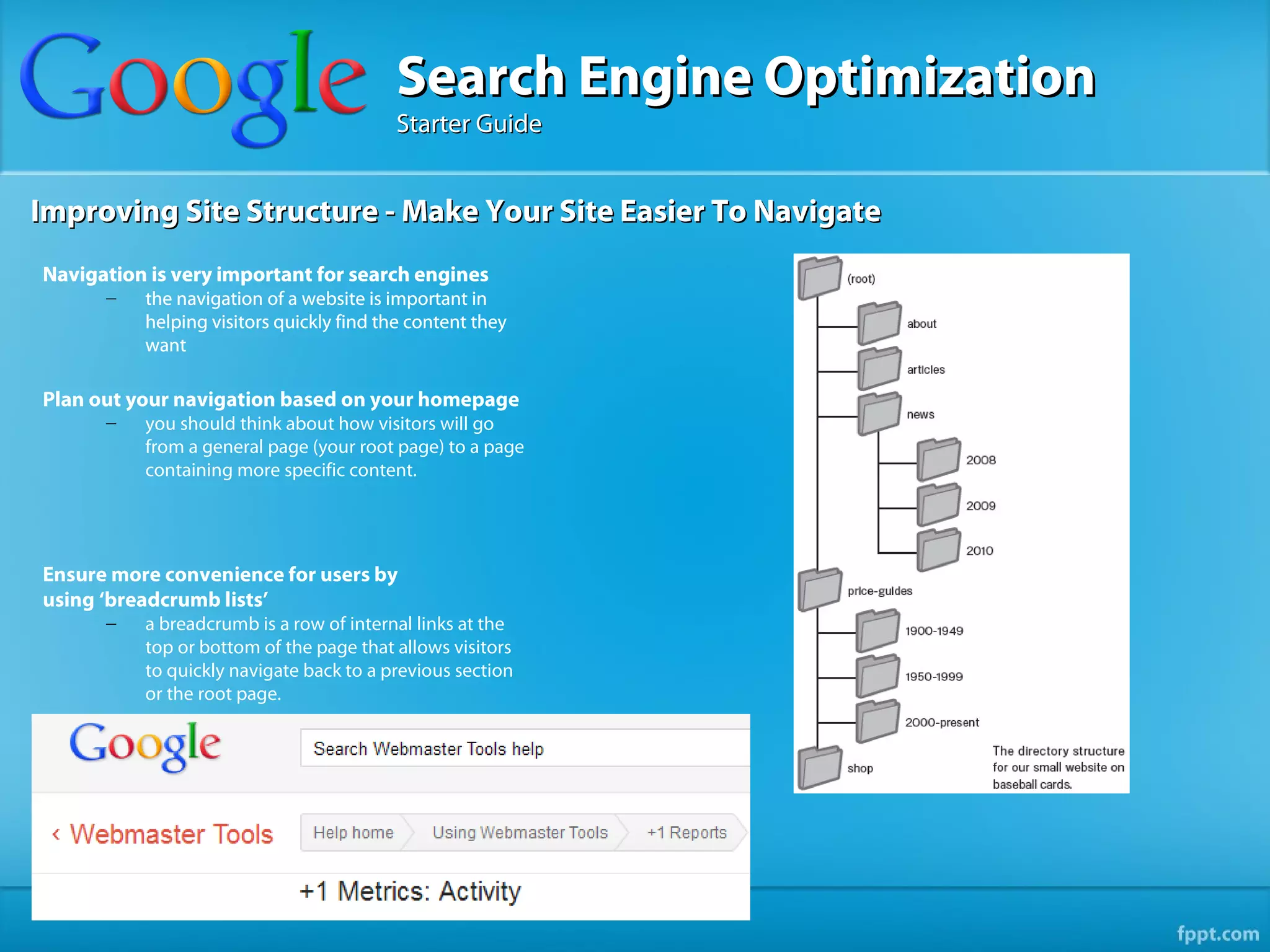 Search Engine Optimization
                                         Starter Guide


Improving Site Structure - Make Your Site Easier To Navigate
Navigation is very important for search engines
      –   the navigation of a website is important in
          helping visitors quickly find the content they
          want

Plan out your navigation based on your homepage
      –   you should think about how visitors will go
          from a general page (your root page) to a page
          containing more specific content.




Ensure more convenience for users by
using ‘breadcrumb lists’
      –   a breadcrumb is a row of internal links at the
          top or bottom of the page that allows visitors
          to quickly navigate back to a previous section
          or the root page.
 