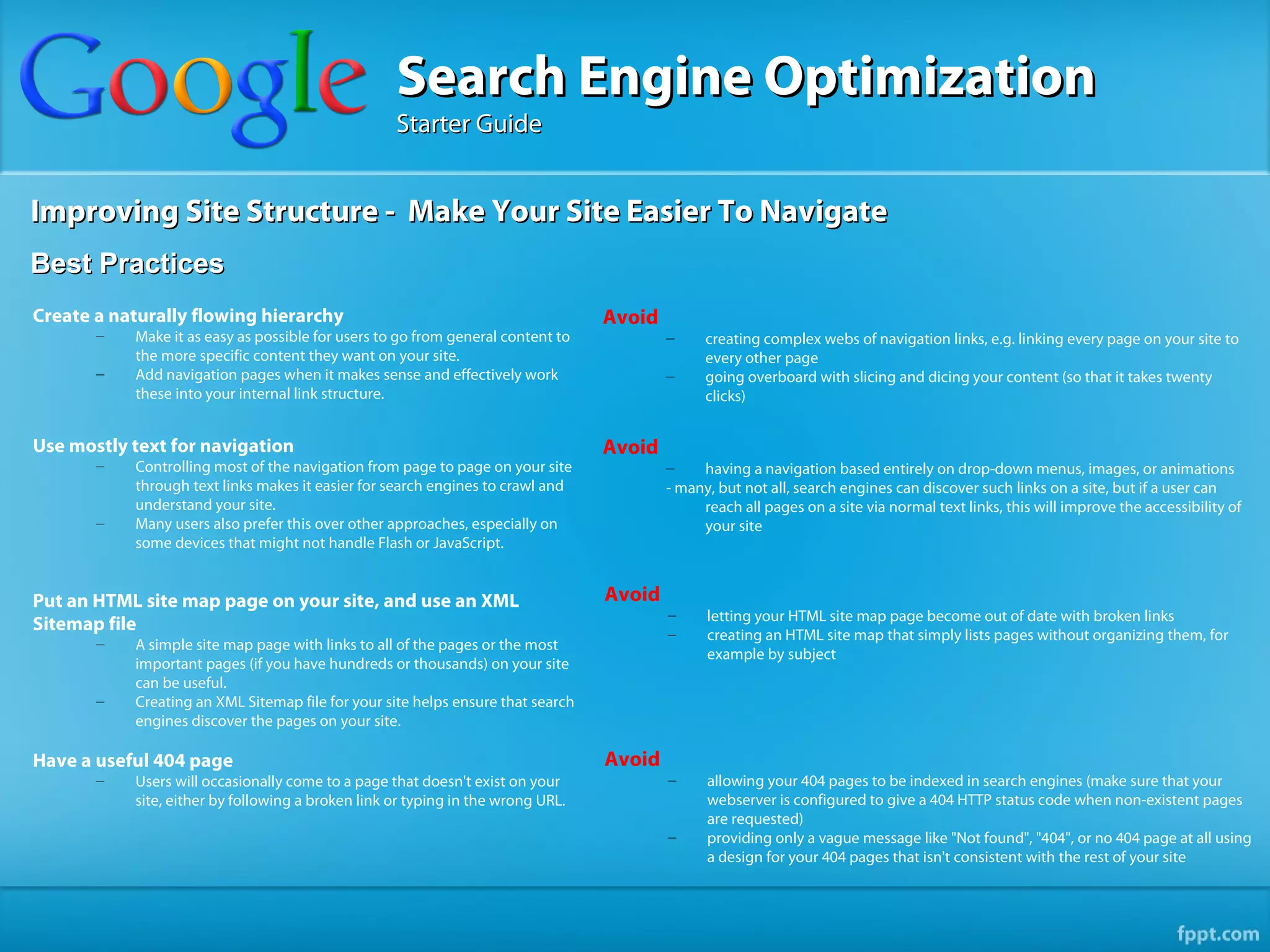 Search Engine Optimization
                                                   Starter Guide


Improving Site Structure - Make Your Site Easier To Navigate
Best Practices
Create a naturally flowing hierarchy                                             Avoid
       –   Make it as easy as possible for users to go from general content to           –     creating complex webs of navigation links, e.g. linking every page on your site to
           the more specific content they want on your site.                                   every other page
       –   Add navigation pages when it makes sense and effectively work                 –     going overboard with slicing and dicing your content (so that it takes twenty
           these into your internal link structure.                                            clicks)


Use mostly text for navigation                                                   Avoid
       –   Controlling most of the navigation from page to page on your site             –    having a navigation based entirely on drop-down menus, images, or animations
           through text links makes it easier for search engines to crawl and            - many, but not all, search engines can discover such links on a site, but if a user can
           understand your site.                                                              reach all pages on a site via normal text links, this will improve the accessibility of
       –   Many users also prefer this over other approaches, especially on                   your site
           some devices that might not handle Flash or JavaScript.


Put an HTML site map page on your site, and use an XML                           Avoid
                                                                                         –     letting your HTML site map page become out of date with broken links
Sitemap file                                                                             –     creating an HTML site map that simply lists pages without organizing them, for
       –   A simple site map page with links to all of the pages or the most
                                                                                               example by subject
           important pages (if you have hundreds or thousands) on your site
           can be useful.
       –   Creating an XML Sitemap file for your site helps ensure that search
           engines discover the pages on your site.

Have a useful 404 page                                                           Avoid
       –   Users will occasionally come to a page that doesn't exist on your             –     allowing your 404 pages to be indexed in search engines (make sure that your
           site, either by following a broken link or typing in the wrong URL.                 webserver is configured to give a 404 HTTP status code when non-existent pages
                                                                                               are requested)
                                                                                         –     providing only a vague message like "Not found", "404", or no 404 page at all using
                                                                                               a design for your 404 pages that isn't consistent with the rest of your site
 