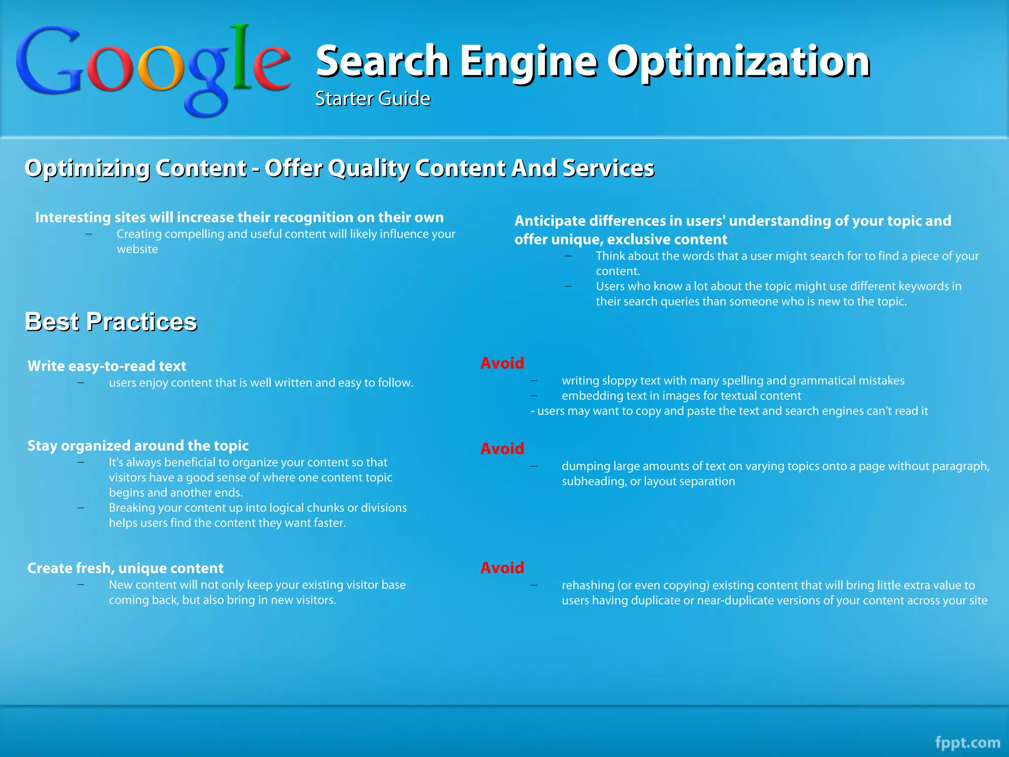 Search Engine Optimization
                                                       Starter Guide


Optimizing Content - Offer Quality Content And Services
 Interesting sites will increase their recognition on their own                        Anticipate differences in users' understanding of your topic and
           –    Creating compelling and useful content will likely influence your      offer unique, exclusive content
                website                                                                           –     Think about the words that a user might search for to find a piece of your
                                                                                                        content.
                                                                                                  –     Users who know a lot about the topic might use different keywords in
                                                                                                        their search queries than someone who is new to the topic.
Best Practices
Write easy-to-read text                                                             Avoid
       –       users enjoy content that is well written and easy to follow.                 –     writing sloppy text with many spelling and grammatical mistakes
                                                                                            –     embedding text in images for textual content
                                                                                            - users may want to copy and paste the text and search engines can't read it

Stay organized around the topic                                                     Avoid
       –       It's always beneficial to organize your content so that                      –    dumping large amounts of text on varying topics onto a page without paragraph,
               visitors have a good sense of where one content topic                             subheading, or layout separation
               begins and another ends.
       –       Breaking your content up into logical chunks or divisions
               helps users find the content they want faster.


Create fresh, unique content                                                        Avoid
       –       New content will not only keep your existing visitor base                    –    rehashing (or even copying) existing content that will bring little extra value to
               coming back, but also bring in new visitors.                                      users having duplicate or near-duplicate versions of your content across your site
 