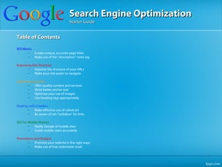 Search Engine Optimization
                                     Starter Guide


Table of Contents

SEO Basics
       –   Create unique, accurate page titles
       –   Make use of the "description" meta tag

Improving Site Structure
       –    Improve the structure of your URLs
       –    Make your site easier to navigate

Optimizing Content
       –    Offer quality content and services
       –    Write better anchor text
       –    Optimize your use of images
       –    Use heading tags appropriately

Dealing with Crawlers
       –    Make effective use of robots.txt
       –    Be aware of rel="nofollow" for links

SEO for Mobile Phones
        –  Notify Google of mobile sites
        –  Guide mobile users accurately

Promotions and Analysis
       –   Promote your website in the right ways
       –   Make use of free webmaster tools
 