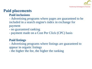 Transforming Technologies for Tomorrow
Paid placements
Paid inclusions
- Advertising programs where pages are guaranteed to be
included in a search engine's index in exchange for
payment
- no guaranteed ranking
- payment made on a Cost Per Click (CPC) basis
Paid listings
- Advertising programs where listings are guaranteed to
appear in organic listings
- the higher the fee, the higher the ranking
 