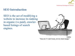Transforming Technologies for Tomorrow
SEO Introduction
SEO is the act of modifying a
website to increase its ranking
in organic (vs paid), crawler-
based listings of search
engines.
 