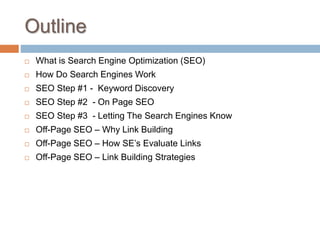 Outline
 What is Search Engine Optimization (SEO)
 How Do Search Engines Work
 SEO Step #1 - Keyword Discovery
 SEO Step #2 - On Page SEO
 SEO Step #3 - Letting The Search Engines Know
 Off-Page SEO – Why Link Building
 Off-Page SEO – How SE’s Evaluate Links
 Off-Page SEO – Link Building Strategies
 