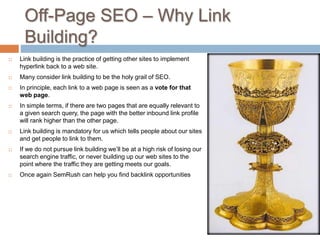 Off-Page SEO – Why Link
Building?
 Link building is the practice of getting other sites to implement
hyperlink back to a web site.
 Many consider link building to be the holy grail of SEO.
 In principle, each link to a web page is seen as a vote for that
web page.
 In simple terms, if there are two pages that are equally relevant to
a given search query, the page with the better inbound link profile
will rank higher than the other page.
 Link building is mandatory for us which tells people about our sites
and get people to link to them.
 If we do not pursue link building we’ll be at a high risk of losing our
search engine traffic, or never building up our web sites to the
point where the traffic they are getting meets our goals.
 Once again SemRush can help you find backlink opportunities
 