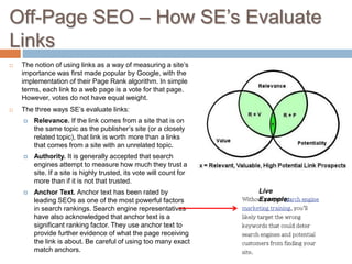 Off-Page SEO – How SE’s Evaluate
Links
 The notion of using links as a way of measuring a site’s
importance was first made popular by Google, with the
implementation of their Page Rank algorithm. In simple
terms, each link to a web page is a vote for that page.
However, votes do not have equal weight.
 The three ways SE’s evaluate links:
 Relevance. If the link comes from a site that is on
the same topic as the publisher’s site (or a closely
related topic), that link is worth more than a links
that comes from a site with an unrelated topic.
 Authority. It is generally accepted that search
engines attempt to measure how much they trust a
site. If a site is highly trusted, its vote will count for
more than if it is not that trusted.
 Anchor Text. Anchor text has been rated by
leading SEOs as one of the most powerful factors
in search rankings. Search engine representatives
have also acknowledged that anchor text is a
significant ranking factor. They use anchor text to
provide further evidence of what the page receiving
the link is about. Be careful of using too many exact
match anchors.
Live
Example:
 