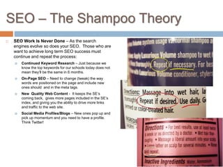 SEO – The Shampoo Theory
 SEO Work Is Never Done – As the search
engines evolve so does your SEO. Those who are
want to achieve long term SEO success must
continue and repeat the process:
 Continued Keyword Research – Just because we
know the top keywords for our schools today does not
mean they’ll be the same in 6 months.
 On-Page SEO – Need to change (tweak) the way
words are positioned on the page and include new
ones should and in the meta tags.
 New Quality Web Content - It keeps the SE’s
coming back, gives more pages included in the SE’s
index, and giving you the ability to drive more links
and traffic to the web site.
 Social Media Profiles/Blogs – New ones pop up and
pick up momentum and you need to have a profile.
Think Twitter!
 