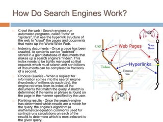 How Do Search Engines Work?
 Crawl the web - Search engines run
automated programs, called "bots" or
"spiders", that use the hyperlink structure of
the web to "crawl" the pages and documents
that make up the World Wide Web.
 Indexing documents - Once a page has been
crawled, its contents can be "indexed" -
stored in a giant database of documents that
makes up a search engine's "index". This
index needs to be tightly managed so that
requests which must search and sort billions
of documents can be completed in fractions
of a second.
 Process Queries - When a request for
information comes into the search engine
(hundreds of millions do each day), the
engine retrieves from its index all the
documents that match the query. A match is
determined if the terms or phrase is found on
the page in the manner specified by the user.
 Ranking results - Once the search engine
has determined which results are a match for
the query, the engine's algorithm (a
mathematical equation commonly used for
sorting) runs calculations on each of the
results to determine which is most relevant to
the given query.
 