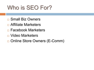 Who is SEO For?
 Small Biz Owners
 Affiliate Marketers
 Facebook Marketers
 Video Marketers
 Online Store Owners (E-Comm)
 