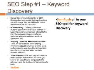 SEO Step #1 – Keyword
Discovery
 Keyword discovery is the center of SEO.
Knowing the most popular terms web visitors
use to find what they are looking for on the
web is critical for SEO success.
 Brainstorming - Thinking of what our
students/potential visitors would be likely to
type in to search engines in an attempt to find
the information/services we’re offering
(including alternate spellings, wordings,
synonyms, etc).
 Applying Data from KW Research Tools -
There are several tools online offering
information about the number of times users
perform specific searches. Using these tools
can offer concrete data about trends in
keyword selection.
 Term Selection - The next step is to create a
matrix or chart that analyzes the terms you
believe are valuable and compares traffic,
relevancy, and the likelihood of conversions for
each.
 SemRush
•SemRush all in one
SEO tool for keyword
Discovery
 