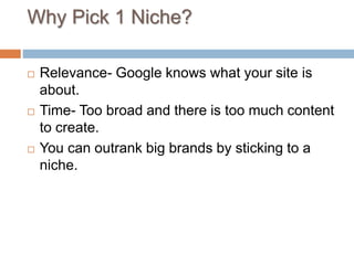 Why Pick 1 Niche?
 Relevance- Google knows what your site is
about.
 Time- Too broad and there is too much content
to create.
 You can outrank big brands by sticking to a
niche.
 