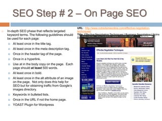 SEO Step # 2 – On Page SEO
 In-depth SEO phase that reflects targeted
keyword terms. The following guidelines should
be used for each page:
 At least once in the title tag.
 At least once in the meta description tag.
 Once in the header tag of the page.
 Once in a hyperlink.
 Use at in the body copy on the page. Each
page should at least 500 words.
 At least once in bold.
 At least once in the alt attribute of an image
on the page. Not only does this help for
SEO but for obtaining traffic from Google’s
images directory.
 Keywords in bulleted lists.
 Once in the URL if not the home page.
 YOAST Plugin for Wordpress
URL: http://www.notredameonline.com/effective-negotiation-
techniques/
Title: Effective Negotiation Techniques | Business Negotiation | Notre
Dame
 