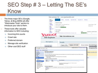 SEO Step # 3 – Letting The SE’s
Know
 The three major SE’s (Google,
Yahoo, & Bing (MSN) all offer
“Webmaster Tools” section to
introduce your site to them.
 These tools offer valuable
information to SEO including:
 Incoming link counts
 Crawl rate
 Preferred domain
 Manage site verification
 Other cool SEO stuff
 
