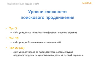 Маркетинговый подход к SEO
Уровни сложности
поискового продвижения
• Топ 3
– сайт увидят все пользователи (эффект первого экрана)
• Топ 10
– сайт увидит большинство пользователей
• Топ 20 (30)
– сайт увидят только те пользователи, которые будут
неудовлетворены результатами выдачи на первой странице
 