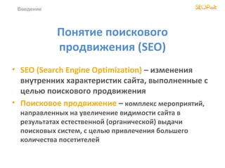 Понятие поискового
продвижения (SEO)
• SEO (Search Engine Optimization) – изменения
внутренних характеристик сайта, выполненные с
целью поискового продвижения
• Поисковое продвижение – комплекс мероприятий,
направленныx на увеличение видимости сайта в
результатах естественной (органической) выдачи
поисковых систем, с целью привлечения большего
количества посетителей
Введение
 