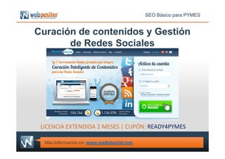 Curación de contenidos y Gestión
de Redes Sociales
SEO Básico para PYMES
Más Información en: www.ready4social.com
LICENCIA EXTENDIDA 2 MESES | CUPÓN: READY4PYMES
 