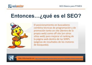 Entonces…¿qué es el SEO?
El posicionamiento en buscadores
combina técnicas de programación y de
promoción tanto on site (dentro de la
propia web) como off site (en otros
SEO Básico para PYMES
Más Información en: http://www.webpositer.com/seo-basico-para-pymes-%C2%BFpor-donde-empezar.html
propia web) como off site (en otros
sitios web) para mejorar el ranking de
la página web dentro de las SERPs
(páginas de resultados de los motores
de búsqueda).
 