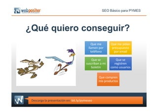 ¿Qué quiero conseguir?
Que me
llamen por
teléfono
Que me
llamen por
teléfono
Que me pidan
presupuesto
por email
Que me pidan
presupuesto
por email
SEO Básico para PYMES
Que se
suscriban a mi
boletín
Que se
suscriban a mi
boletín
Que se
registren
como usuarios
Que se
registren
como usuarios
Que compren
mis productos
Que compren
mis productos
Descarga la presentación en: bit.ly/pymeseo
 