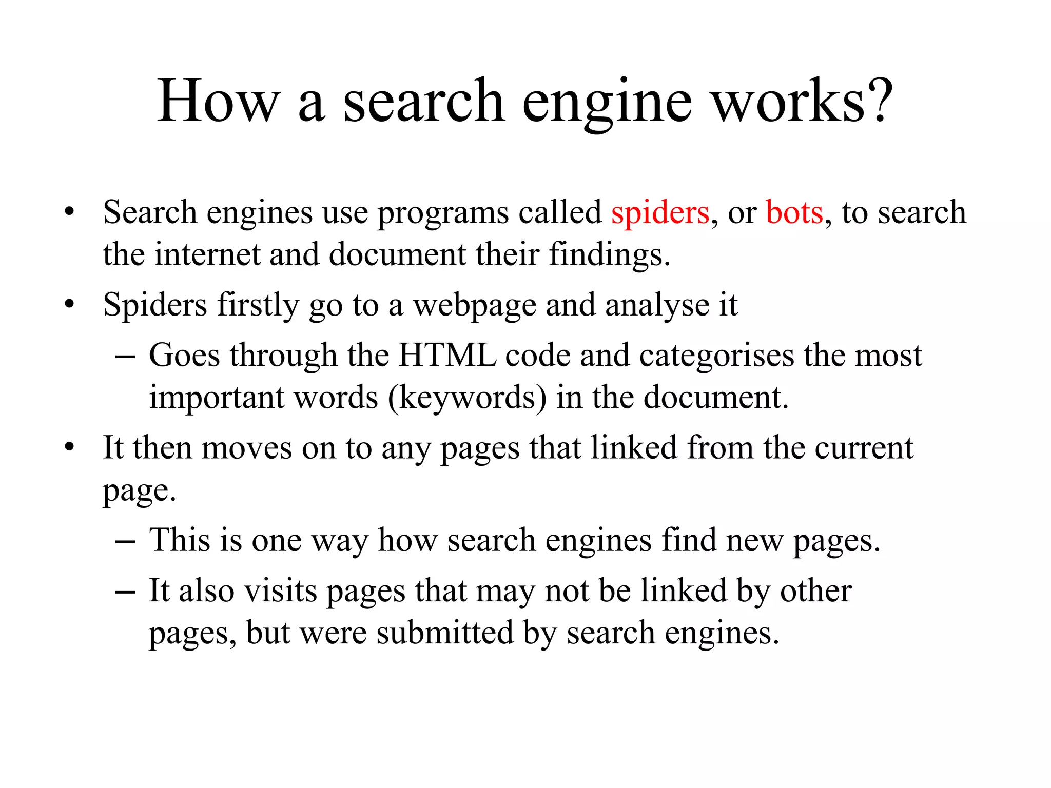 How a search engine works?Search engines use programs called spiders, or bots, to search the internet and document their findings.Spiders firstly go to a webpage and analyse itGoes through the HTML code and categorises the most important words (keywords) in the document.It then moves on to any pages that linked from the current page.This is one way how search engines find new pages.It also visits pages that may not be linked by other pages, but were submitted by search engines.