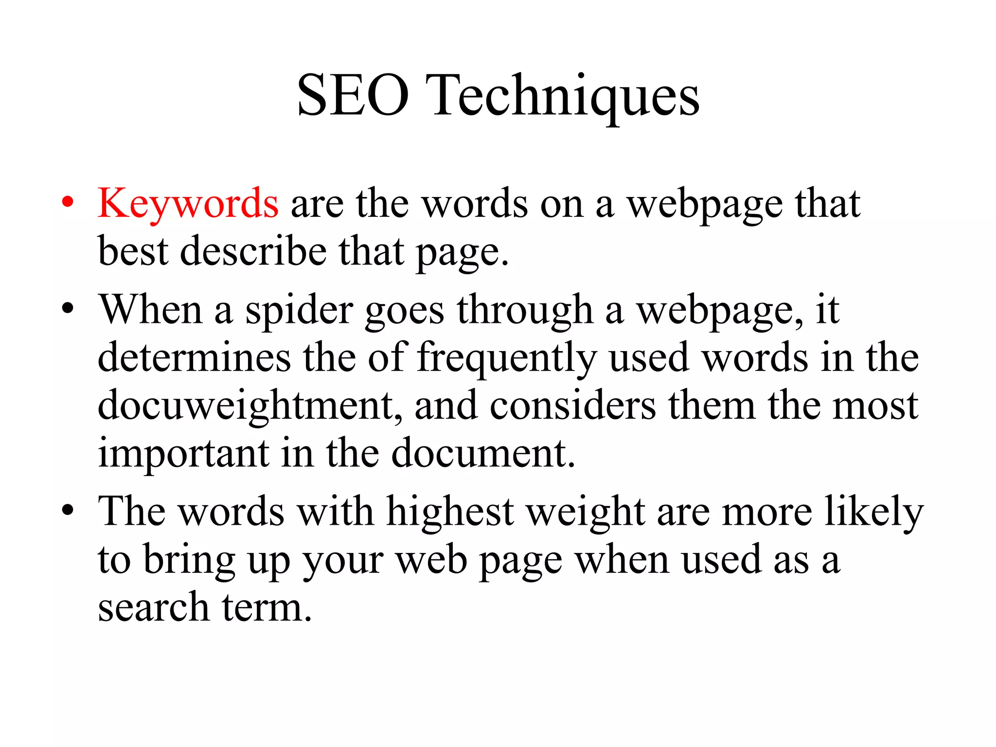 SEO TechniquesKeywords are the words on a webpage that best describe that page.When a spider goes through a webpage, it determines the of frequently used words in the docuweightment, and considers them the most important in the document.The words with highest weight are more likely to bring up your web page when used as a search term.META TAGS: Meta tags are used to provide a description of the page, and a list of main keywords it uses.Search engines are getting smarter everyday, so they may penalise you for cramming.Some search engines reportedly don’t even look at the meta tags (e.g. Google).Title Tag: The text in this tag shows up on the top of your browser window.         -Quite important to include keywords here, as the title will give a general summary for what your page is about.        -Most search engines see this tag as an important tag for categorising what type of site you have.