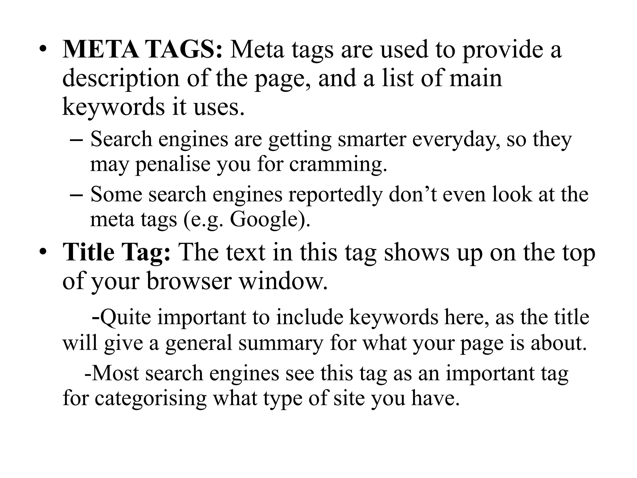 ANCHOR TAGS: One of the most important tags you must use for SEO.Spiders use these to crawl your site, so you must have links to pages throughout your site.Other sites that link to yours will send spiders your way also.Google (and others) use anchor tags to rank your site in many ways:Firstly, text in anchor tags are given a lot of importance. If other sites link to you, this must mean your site is popular, and so you increase in rankings.Since anchor tags are so important, it is vital that you include keywords in these tagsSEs think the words to describe a link should give a good indication of what that page is about.This is one reason why it is good to have a navigation bar that uses links to all your sites.Better that you use words, not imagesTry and use <a> tags, and not image maps, flash, etc.