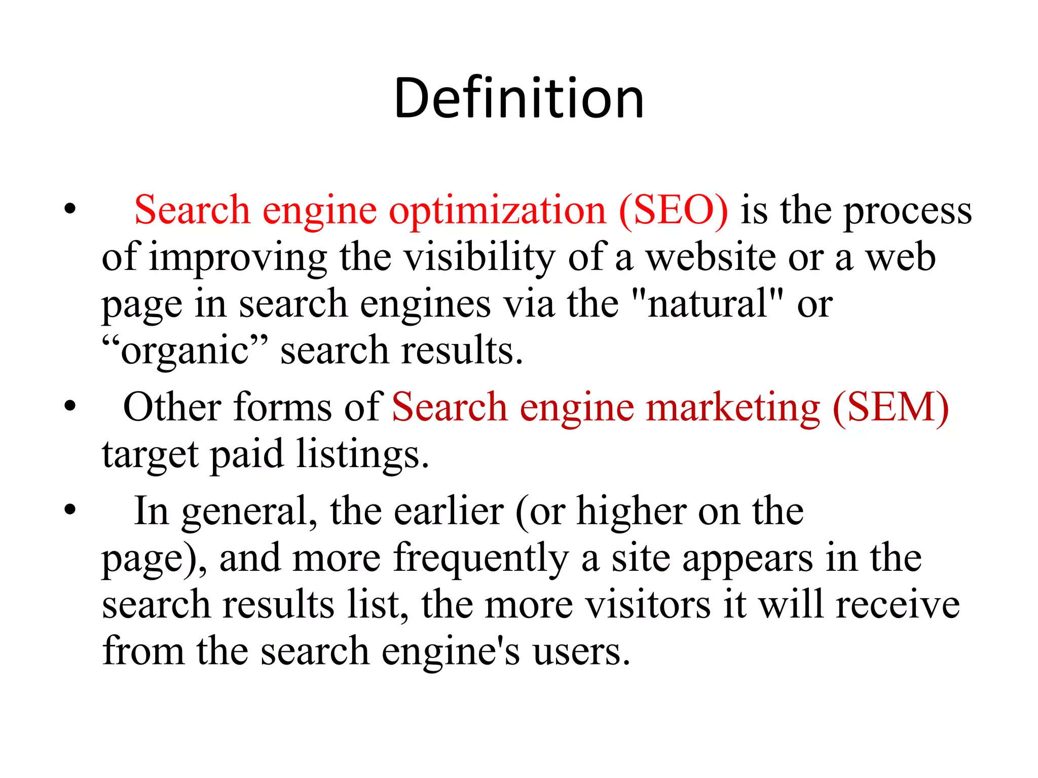 DefinitionSearch engine optimization (SEO) is the process of improving the visibility of a website or a web page in search engines via the "natural" or “organic” search results.   Other forms of Search engine marketing (SEM) target paid listings.In general, the earlier (or higher on the page), and more frequently a site appears in the search results list, the more visitors it will receive from the search engine's users.