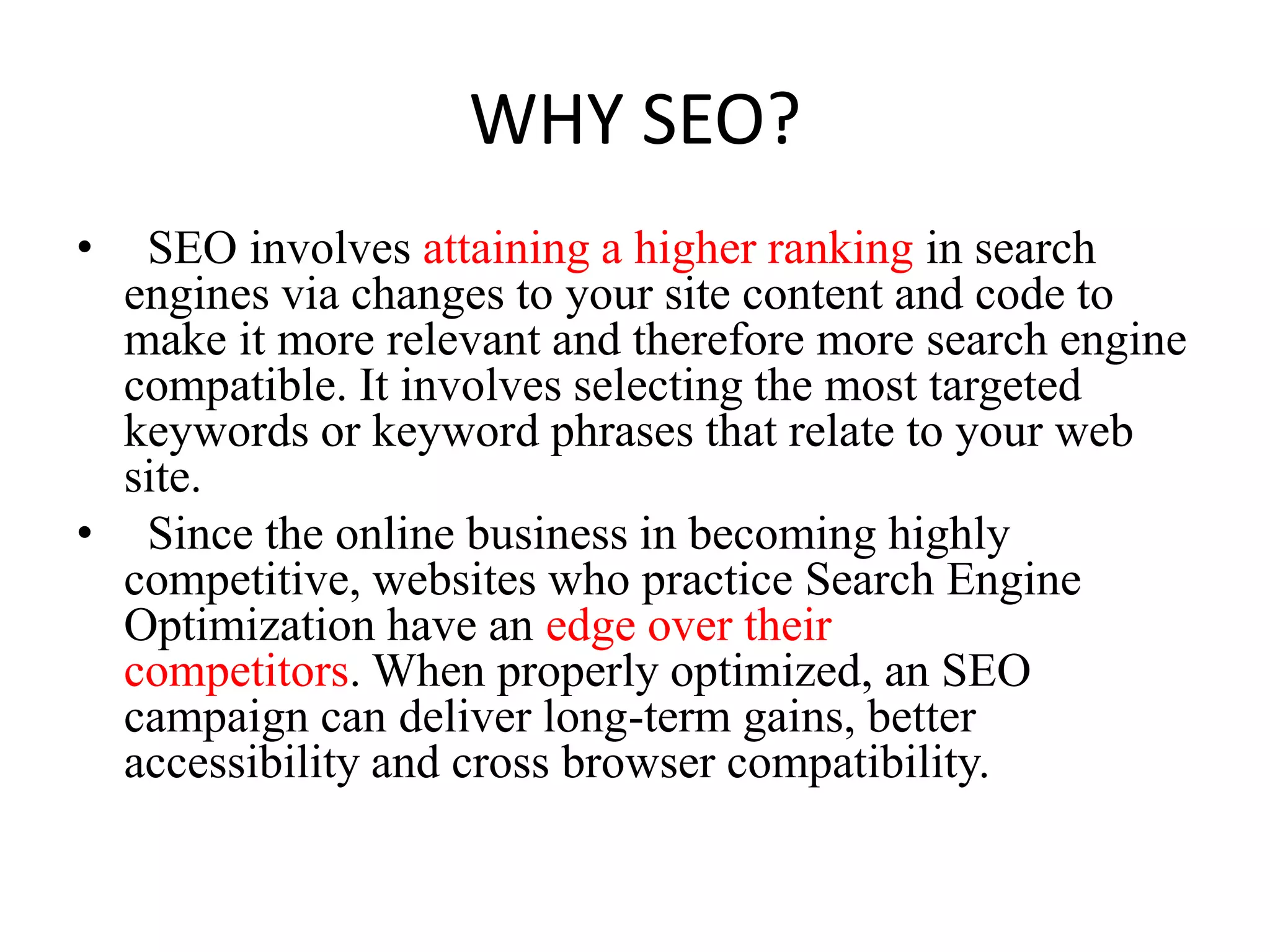 WHY SEO?  SEO involves attaining a higher ranking in search engines via changes to your site content and code to make it more relevant and therefore more search engine compatible. It involves selecting the most targeted keywords or keyword phrases that relate to your web site.  Since the online business in becoming highly competitive, websites who practice Search Engine Optimization have an edge over their competitors. When properly optimized, an SEO campaign can deliver long-term gains, better accessibility and cross browser compatibility.