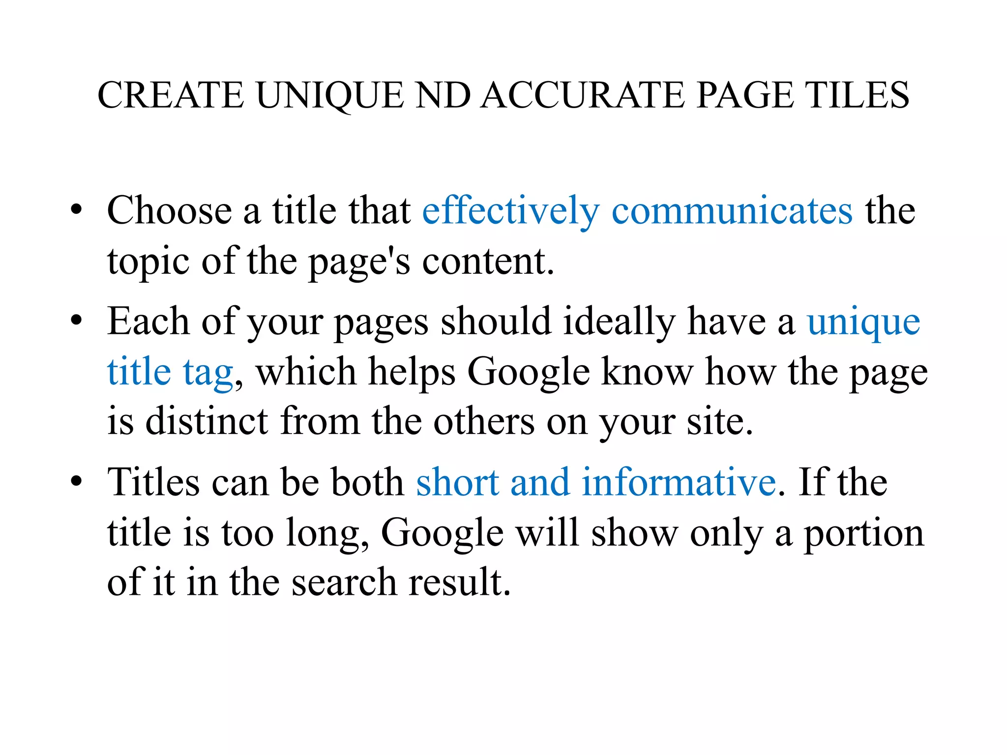 CREATE UNIQUE ND ACCURATE PAGE TILESChoose a title that effectively communicates the topic of the page's content.Each of your pages should ideally have a unique title tag, which helps Google know how the page is distinct from the others on your site. Titles can be both short and informative. If the title is too long, Google will show only a portion of it in the search result. 