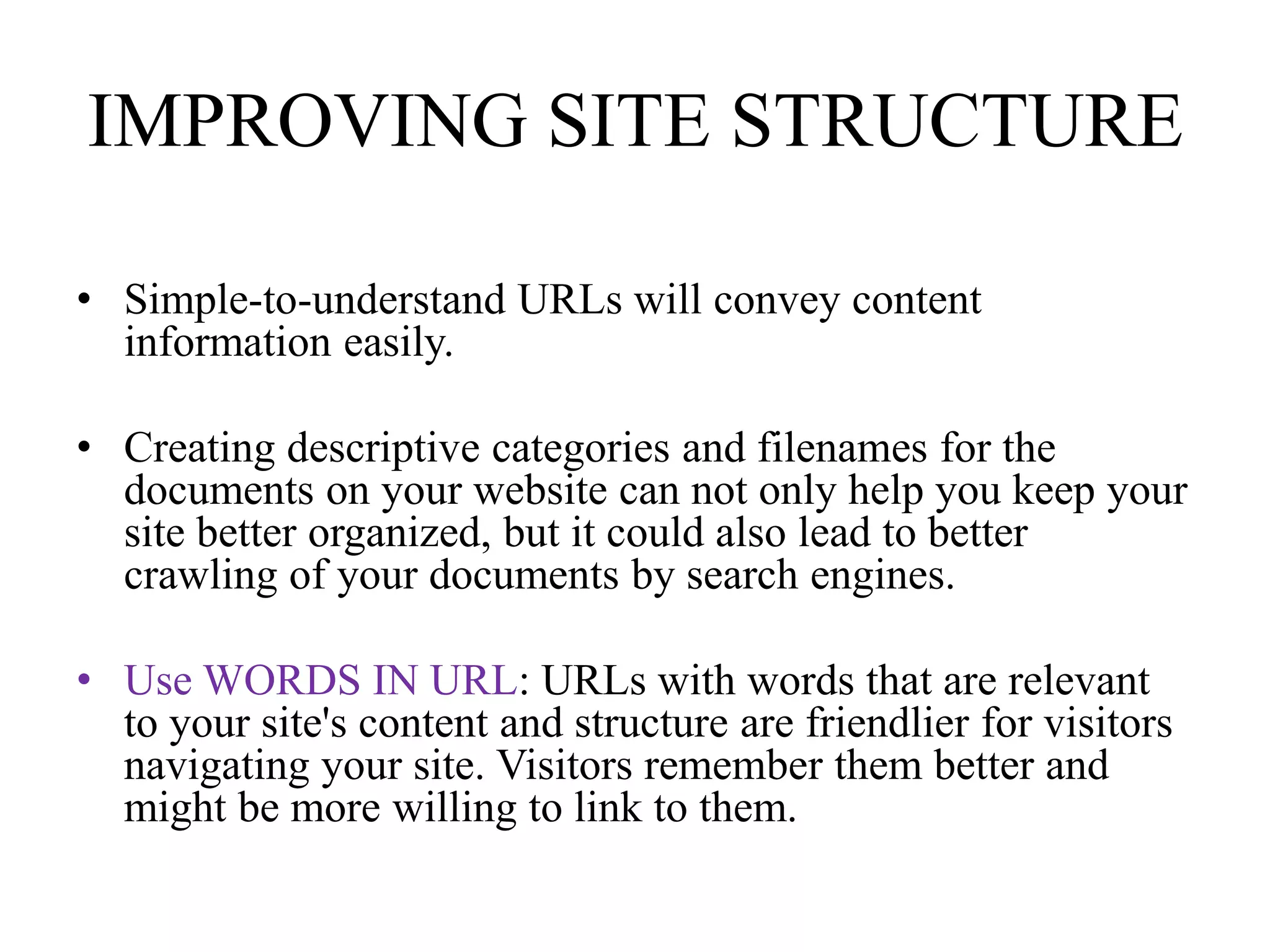 IMPROVING SITE STRUCTURESimple-to-understand URLs will convey content information easily.Creating descriptive categories and filenames for the documents on your website can not only help you keep your site better organized, but it could also lead to better crawling of your documents by search engines. Use WORDS IN URL: URLs with words that are relevant to your site's content and structure are friendlier for visitors navigating your site. Visitors remember them better and might be more willing to link to them. 