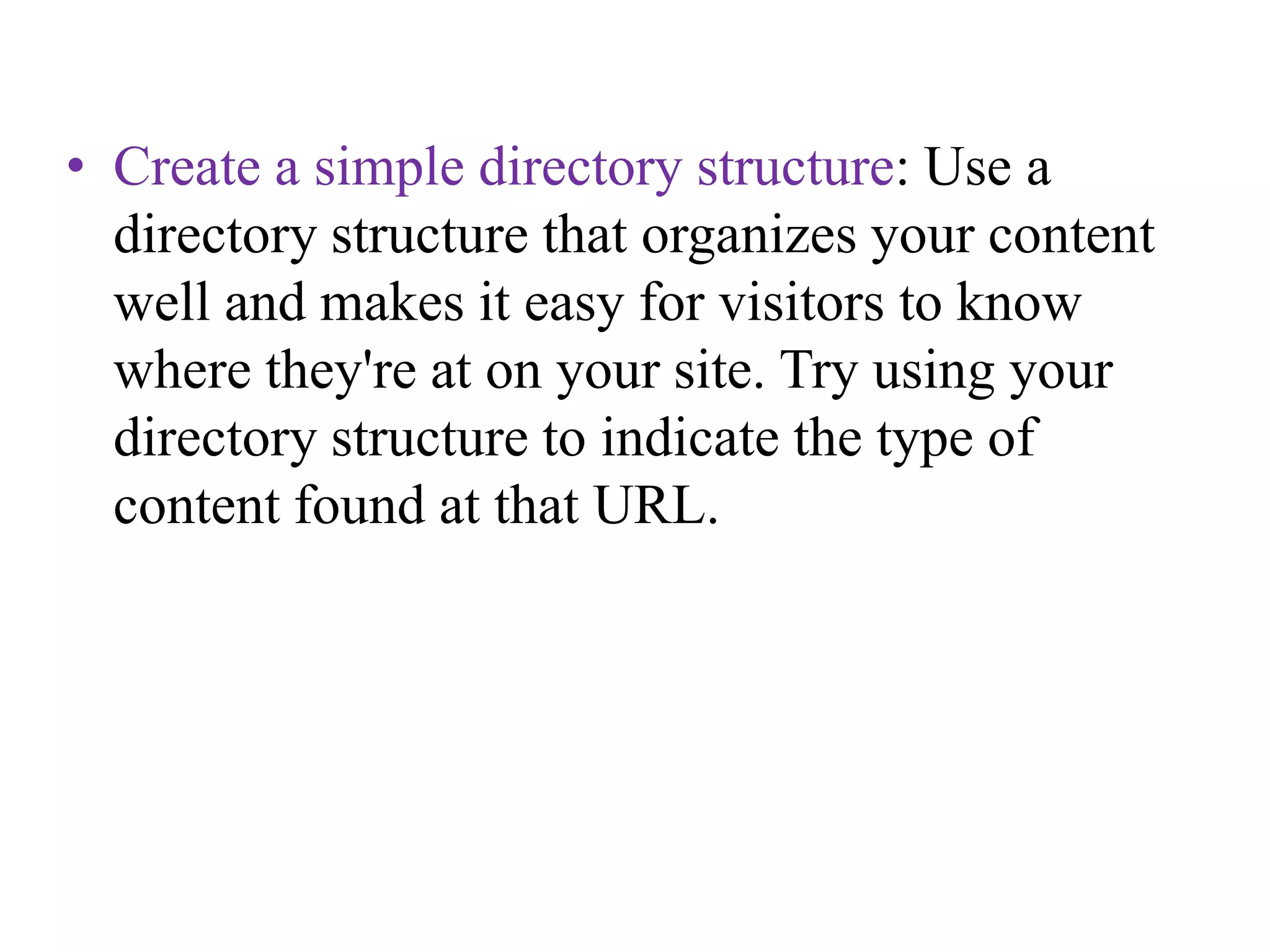 Create a simple directory structure: Use a directory structure that organizes your content well and makes it easy for visitors to know where they're at on your site. Try using your directory structure to indicate the type of content found at that URL. 