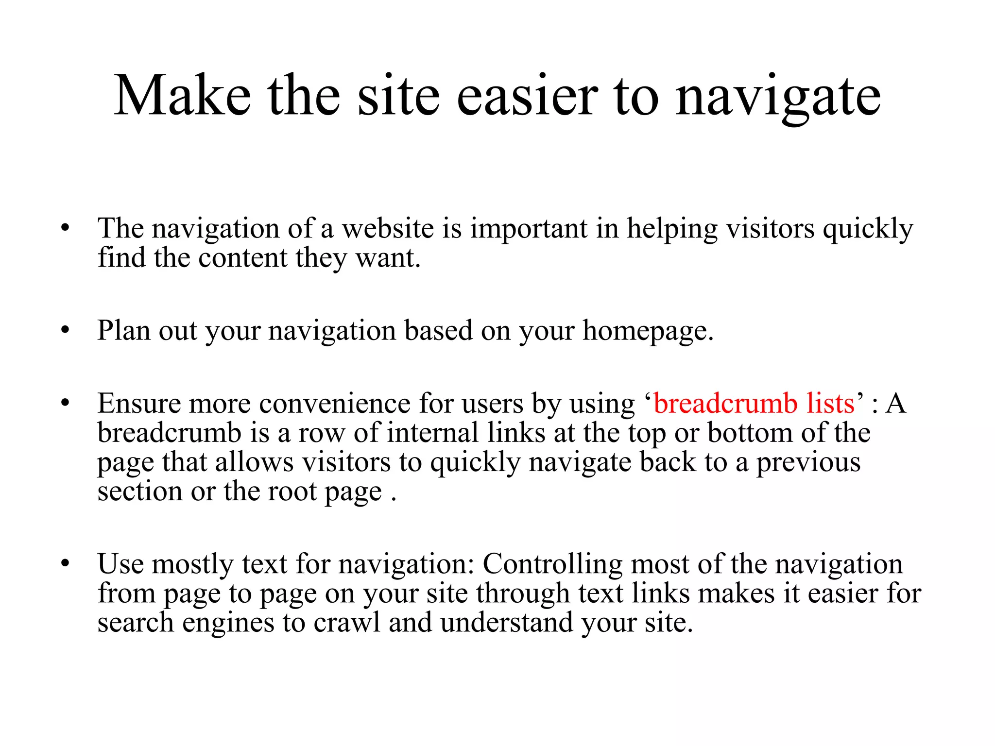 Make the site easier to navigate The navigation of a website is important in helping visitors quickly find the content they want. Plan out your navigation based on your homepage. Ensure more convenience for users by using ‘breadcrumb lists’ : A breadcrumb is a row of internal links at the top or bottom of the page that allows visitors to quickly navigate back to a previous section or the root page .Use mostly text for navigation: Controlling most of the navigation from page to page on your site through text links makes it easier for search engines to crawl and understand your site. 